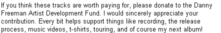 If you think these tracks are worth paying for, please donate to the Danny Freeman Artist Development Fund. I would sincerely appreciate your contribution. Every bit helps support things like recording, the release process, music videos, t-shirts, touring, and of course my next album!